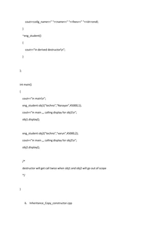 cout<<collg_name<<" "<<name<<" "<<fees<<" "<<id<<endl;
}
~eng_student()
{
cout<<"in derived destructorn";
}
};
int main()
{
cout<<"in mainn";
eng_student obj1("techno","Narayan",45000,1);
cout<<"in main ,,, calling display for obj1n";
obj1.display();
eng_student obj2("techno","varun",45000,2);
cout<<"in main ,,, calling display for obj2n";
obj2.display();
/*
destructor will get call twice when obj1 and obj2 will go out of scope
*/
}
6. Inheritance_Copy_constructor.cpp
 