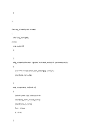 }
};
class eng_student:public student
{
char collg_name[20];
public:
eng_student()
{
}
eng_student(const char* clg,const char* nam, float f, int i):student(nam,f,i)
{
cout<<"In derived constructor,, copying clg namen";
strcpy(collg_name,clg);
}
eng_student(eng_student& m)
{
cout<<"nnIn copy constructor n";
strcpy(collg_name, m.collg_name);
strcpy(name, m.name);
fees = m.fees;
id = m.id;
}
 