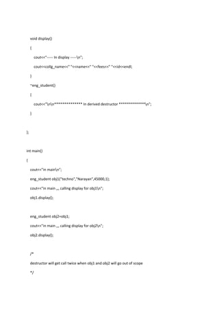void display()
{
cout<<"----- In display -----n";
cout<<collg_name<<" "<<name<<" "<<fees<<" "<<id<<endl;
}
~eng_student()
{
cout<<"nn************** In derived destructor *************n";
}
};
int main()
{
cout<<"in mainn";
eng_student obj1("techno","Narayan",45000,1);
cout<<"in main ,,, calling display for obj1n";
obj1.display();
eng_student obj2=obj1;
cout<<"in main ,,, calling display for obj2n";
obj2.display();
/*
destructor will get call twice when obj1 and obj2 will go out of scope
*/
 
