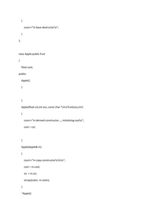 {
cout<<"In base destructorn";
}
};
class Apple:public fruit
{
float cost;
public:
Apple()
{
}
Apple(float cst,int sizz, const char *clrr):fruit(sizz,clrr)
{
cout<<"in derived constructor ,,, initializing costn";
cost = cst;
}
Apple(Apple& m)
{
cout<<"In copy constructornnn";
cost = m.cost;
siz = m.siz;
strcpy(color, m.color);
}
~Apple()
 