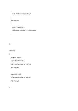 {
cout<<"in derived destructorn";
}
void display()
{
cout<<"In displayn";
cout<<siz<<" "<<color<<" "<<cost<<endl;
}
};
int main()
{
cout<<"in mainn";
Apple obj1(50,2,"red");
cout<<"calling display for obj1n";
obj1.display();
Apple obj2 = obj1;
cout<<"calling display for obj2n";
obj2.display();
}
 