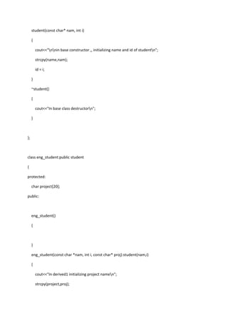 student(const char* nam, int i)
{
cout<<"nnin base constructor ,, initializing name and id of studentn";
strcpy(name,nam);
id = i;
}
~student()
{
cout<<"In base class destructorn";
}
};
class eng_student:public student
{
protected:
char project[20];
public:
eng_student()
{
}
eng_student(const char *nam, int i, const char* proj):student(nam,i)
{
cout<<"In derived1 initializing project namen";
strcpy(project,proj);
 