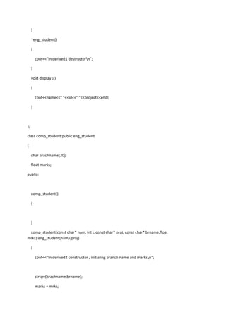 }
~eng_student()
{
cout<<"In derived1 destructorn";
}
void display1()
{
cout<<name<<" "<<id<<" "<<project<<endl;
}
};
class comp_student:public eng_student
{
char brachname[20];
float marks;
public:
comp_student()
{
}
comp_student(const char* nam, int i, const char* proj, const char* brname,float
mrks):eng_student(nam,i,proj)
{
cout<<"In derived2 constructor , initialing branch name and marksn";
strcpy(brachname,brname);
marks = mrks;
 
