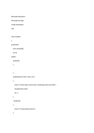#include<iostream>
#include<cstring>
using namespace
std;
class student
{
protected:
char name[20];
int id;
public:
student()
{
}
student(const char* nam, int i)
{
cout<<"nnIn base constructor initializing name and idn";
strcpy(name,nam);
id = i;
}
~student()
{
cout<<"In base destructorn";
}
 