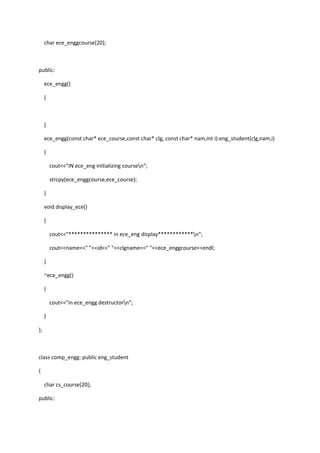 char ece_enggcourse[20];
public:
ece_engg()
{
}
ece_engg(const char* ece_course,const char* clg, const char* nam,int i):eng_student(clg,nam,i)
{
cout<<"IN ece_eng initializing coursen";
strcpy(ece_enggcourse,ece_course);
}
void display_ece()
{
cout<<"*************** in ece_eng display************n";
cout<<name<<" "<<id<<" "<<clgname<<" "<<ece_enggcourse<<endl;
}
~ece_engg()
{
cout<<"in ece_engg destructorn";
}
};
class comp_engg: public eng_student
{
char cs_course[20];
public:
 