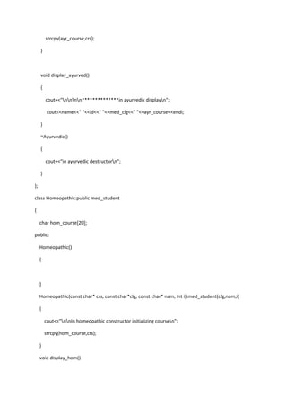 strcpy(ayr_course,crs);
}
void display_ayurved()
{
cout<<"nnnn**************in ayurvedic displayn";
cout<<name<<" "<<id<<" "<<med_clg<<" "<<ayr_course<<endl;
}
~Ayurvedic()
{
cout<<"in ayurvedic destructorn";
}
};
class Homeopathic:public med_student
{
char hom_course[20];
public:
Homeopathic()
{
}
Homeopathic(const char* crs, const char*clg, const char* nam, int i):med_student(clg,nam,i)
{
cout<<"nnIn homeopathic constructor initializing coursen";
strcpy(hom_course,crs);
}
void display_hom()
 