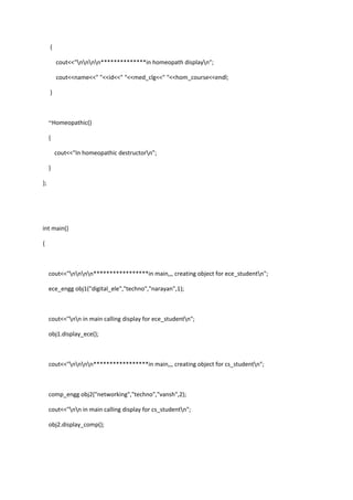 {
cout<<"nnnn**************in homeopath displayn";
cout<<name<<" "<<id<<" "<<med_clg<<" "<<hom_course<<endl;
}
~Homeopathic()
{
cout<<"In homeopathic destructorn";
}
};
int main()
{
cout<<"nnnn*****************in main,,, creating object for ece_studentn";
ece_engg obj1("digital_ele","techno","narayan",1);
cout<<"nn in main calling display for ece_studentn";
obj1.display_ece();
cout<<"nnnn*****************in main,,, creating object for cs_studentn";
comp_engg obj2("networking","techno","vansh",2);
cout<<"nn in main calling display for cs_studentn";
obj2.display_comp();
 