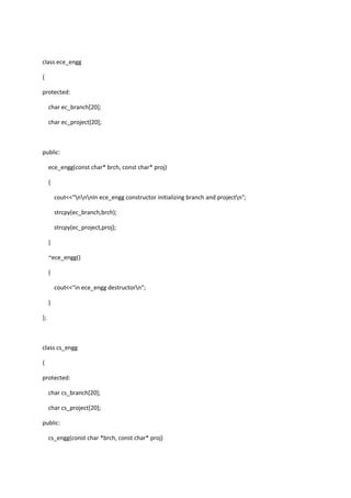class ece_engg
{
protected:
char ec_branch[20];
char ec_project[20];
public:
ece_engg(const char* brch, const char* proj)
{
cout<<"nnnIn ece_engg constructor initializing branch and projectn";
strcpy(ec_branch,brch);
strcpy(ec_project,proj);
}
~ece_engg()
{
cout<<"in ece_engg destructorn";
}
};
class cs_engg
{
protected:
char cs_branch[20];
char cs_project[20];
public:
cs_engg(const char *brch, const char* proj)
 