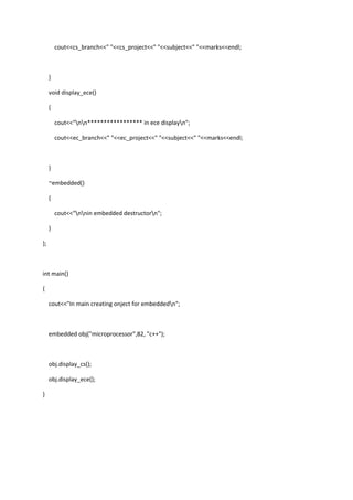 cout<<cs_branch<<" "<<cs_project<<" "<<subject<<" "<<marks<<endl;
}
void display_ece()
{
cout<<"nn***************** in ece displayn";
cout<<ec_branch<<" "<<ec_project<<" "<<subject<<" "<<marks<<endl;
}
~embedded()
{
cout<<"nnin embedded destructorn";
}
};
int main()
{
cout<<"In main creating onject for embeddedn";
embedded obj("microprocessor",82, "c++");
obj.display_cs();
obj.display_ece();
}
 