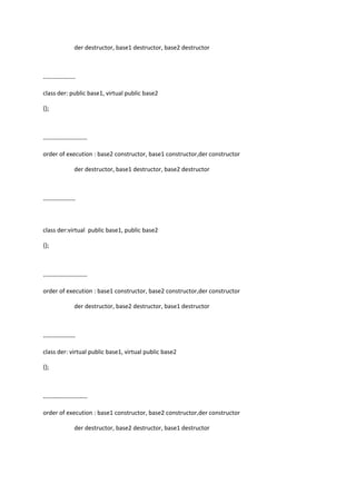 der destructor, base1 destructor, base2 destructor
----------------
class der: public base1, virtual public base2
{};
----------------------
order of execution : base2 constructor, base1 constructor,der constructor
der destructor, base1 destructor, base2 destructor
----------------
class der:virtual public base1, public base2
{};
----------------------
order of execution : base1 constructor, base2 constructor,der constructor
der destructor, base2 destructor, base1 destructor
----------------
class der: virtual public base1, virtual public base2
{};
----------------------
order of execution : base1 constructor, base2 constructor,der constructor
der destructor, base2 destructor, base1 destructor
 