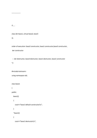 ----------------
if.....
class der:base1, virtual base2, base3
{};
order of execution: base2 constructor, base1 constructor,base3 constructor,
der constructor
--- der destructor, base3 destructor, base1 destructor, base2 constructor
*/
#include<iostream>
using namespace std;
class base1
{
public:
base1()
{
cout<<"base1 default constructorn";
}
~base1()
{
cout<<"base1 destructorn";
 