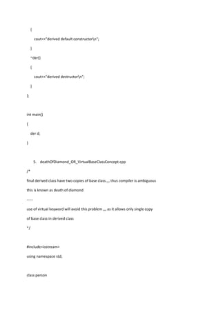 {
cout<<"derived default constructorn";
}
~der()
{
cout<<"derived destructorn";
}
};
int main()
{
der d;
}
5. deathOfDiamond_OR_VirtualBaseClassConcept.cpp
/*
final derived class have two copies of base class ,,, thus compiler is ambiguous
this is known as death of diamond
-----
use of virtual keyword will avoid this problem ,,, as it allows only single copy
of base class in derived class
*/
#include<iostream>
using namespace std;
class person
 