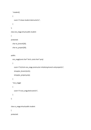 ~student()
{
cout<<"in base student destructorn";
}
};
class ece_engg:virtual public student
{
protected:
char ec_branch[20];
char ec_project[20];
public:
ece_engg(const char* brch, const char* proj)
{
cout<<"nnnIn ece_engg constructor initializing branch and projectn";
strcpy(ec_branch,brch);
strcpy(ec_project,proj);
}
~ece_engg()
{
cout<<"in ece_engg destructorn";
}
};
class cs_engg:virtual public student
{
protected:
 