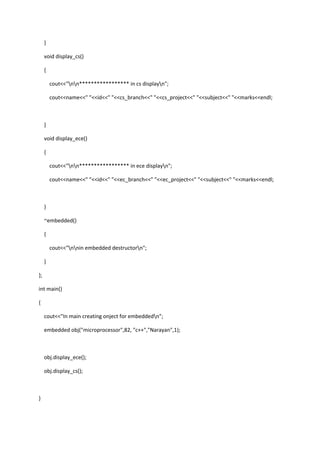 }
void display_cs()
{
cout<<"nn***************** in cs displayn";
cout<<name<<" "<<id<<" "<<cs_branch<<" "<<cs_project<<" "<<subject<<" "<<marks<<endl;
}
void display_ece()
{
cout<<"nn***************** in ece displayn";
cout<<name<<" "<<id<<" "<<ec_branch<<" "<<ec_project<<" "<<subject<<" "<<marks<<endl;
}
~embedded()
{
cout<<"nnin embedded destructorn";
}
};
int main()
{
cout<<"In main creating onject for embeddedn";
embedded obj("microprocessor",82, "c++","Narayan",1);
obj.display_ece();
obj.display_cs();
}
 