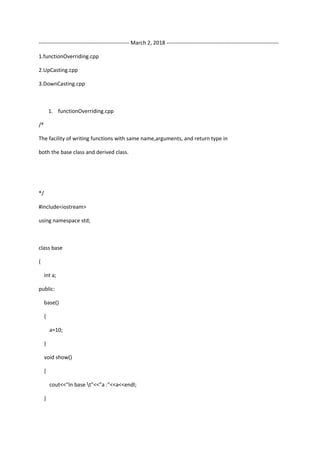 -------------------------------------------------- March 2, 2018 --------------------------------------------------------------
1.functionOverriding.cpp
2.UpCasting.cpp
3.DownCasting.cpp
1. functionOverriding.cpp
/*
The facility of writing functions with same name,arguments, and return type in
both the base class and derived class.
*/
#include<iostream>
using namespace std;
class base
{
int a;
public:
base()
{
a=10;
}
void show()
{
cout<<"In base t"<<"a :"<<a<<endl;
}
 