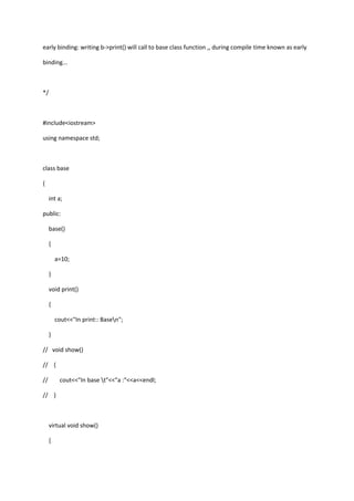 early binding: writing b->print() will call to base class function ,, during compile time known as early
binding...
*/
#include<iostream>
using namespace std;
class base
{
int a;
public:
base()
{
a=10;
}
void print()
{
cout<<"In print:: Basen";
}
// void show()
// {
// cout<<"In base t"<<"a :"<<a<<endl;
// }
virtual void show()
{
 