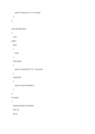 cout<<"In base t"<<"a :"<<a<<endl;
}
};
class der:public base
{
int b;
public:
der()
{
b=20;
}
void show()
{
cout<<"In derived t"<<"b :"<<b<<endl;
}
void print()
{
cout<<"In print::derivedn";
}
};
int main()
{
//base b.show(); not allowed
base *b;
der d;
 