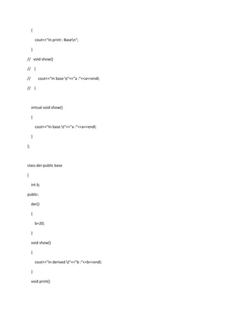 {
cout<<"In print:: Basen";
}
// void show()
// {
// cout<<"In base t"<<"a :"<<a<<endl;
// }
virtual void show()
{
cout<<"In base t"<<"a :"<<a<<endl;
}
};
class der:public base
{
int b;
public:
der()
{
b=20;
}
void show()
{
cout<<"In derived t"<<"b :"<<b<<endl;
}
void print()
 