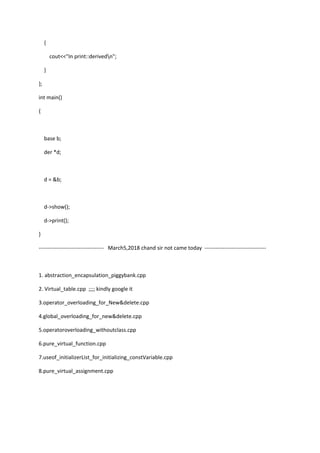 {
cout<<"In print::derivedn";
}
};
int main()
{
base b;
der *d;
d = &b;
d->show();
d->print();
}
------------------------------------ March5,2018 chand sir not came today ----------------------------------
1. abstraction_encapsulation_piggybank.cpp
2. Virtual_table.cpp ;;;; kindly google it
3.operator_overloading_for_New&delete.cpp
4.global_overloading_for_new&delete.cpp
5.operatoroverloading_withoutclass.cpp
6.pure_virtual_function.cpp
7.useof_initializerList_for_initializing_constVariable.cpp
8.pure_virtual_assignment.cpp
 