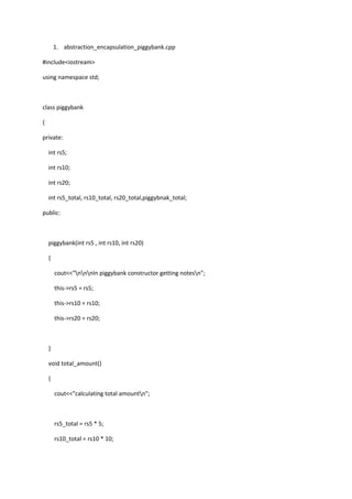 1. abstraction_encapsulation_piggybank.cpp
#include<iostream>
using namespace std;
class piggybank
{
private:
int rs5;
int rs10;
int rs20;
int rs5_total, rs10_total, rs20_total,piggybnak_total;
public:
piggybank(int rs5 , int rs10, int rs20)
{
cout<<"nnnIn piggybank constructor getting notesn";
this->rs5 = rs5;
this->rs10 = rs10;
this->rs20 = rs20;
}
void total_amount()
{
cout<<"calculating total amountn";
rs5_total = rs5 * 5;
rs10_total = rs10 * 10;
 