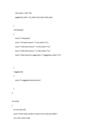 rs20_total = rs20 * 20;
piggybnak_total = rs5_total+rs10_total+rs20_total;
}
void display()
{
cout<<"in displayn";
cout<<"rs5 total amount :"<<rs5_total<<"n";
cout<<"rs10 total amount :"<<rs10_total<<"n";
cout<<"rs20 total amount :"<<rs20_total<<"n";
cout<<"total amount in piggy bank :"<<piggybnak_total<<"n";
}
~piggybank()
{
cout<<"In piggybank destructorn";
}
};
int main()
{
int rs5,rs10,rs20;
cout<<"Enter total number of notes of rs5,rs10 and rs20n";
cin>>rs5>>rs10>>rs20;
 