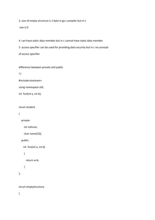 3. size of empty structure is 1 byte in gcc compiler but in c
size is 0
4. can have static data member but in c cannot have static data member
5. access specifier can be used for providing data security but in c no concept
of access specifier
difference between private and public
*/
#include<iostream>
using namespace std;
int fun(int a, int b);
struct student
{
private:
int rollnum;
char name[10];
public:
int fun(int a, int b)
{
return a+b;
}
};
struct emptystructure
{
 