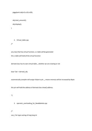 piggybank obj(rs5,rs10,rs20);
obj.total_amount();
obj.display();
}
2. Virtual_table.cpp
/*
any class that has virtual function, a v table will be generated
this v table will hold all the virtual function
derived class has its own virtual table ,, whether we are creating or not
base *ptr = derived_obj
automatically compiler will assign 4 byte to ptr ,,, means memory will be increased by 4byte
this ptr will hold the address of derived class show() address.
*/
3. operator_overloading_for_New&delete.cpp
/*
size_t for type casting of long long int
 