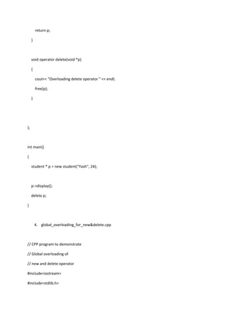 return p;
}
void operator delete(void *p)
{
cout<< "Overloading delete operator " << endl;
free(p);
}
};
int main()
{
student * p = new student("Yash", 24);
p->display();
delete p;
}
4. global_overloading_for_new&delete.cpp
// CPP program to demonstrate
// Global overloading of
// new and delete operator
#include<iostream>
#include<stdlib.h>
 