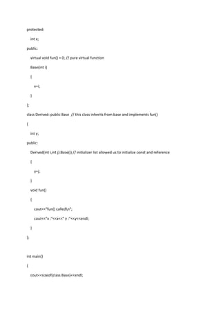 protected:
int x;
public:
virtual void fun() = 0; // pure virtual function
Base(int i)
{
x=i;
}
};
class Derived: public Base // this class inherits from base and implements fun()
{
int y;
public:
Derived(int i,int j):Base(i) // initializer list allowed us to initialize const and reference
{
y=j;
}
void fun()
{
cout<<"fun() calledn";
cout<<"x :"<<x<<" y :"<<y<<endl;
}
};
int main()
{
cout<<sizeof(class Base)<<endl;
 