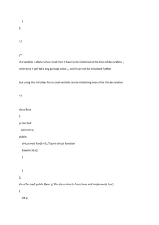 }
};
*/
/*
if a variable is declared as const then it have to be initialized at the time of declaration ,,
otherwise it will take any garbage value ,,, and it can not be initialized further
but using the initializer list a const variable can be initializing even after the declaration
*/
class Base
{
protected:
const int x;
public:
virtual void fun() = 0; // pure virtual function
Base(int i):x(i)
{
}
};
class Derived: public Base // this class inherits from base and implements fun()
{
int y;
 
