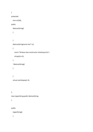 {
protected:
char str[20];
public:
AbstractString()
{
}
AbstractString(const char* s1)
{
cout<<"IN base class constructor initializing strn";
strcpy(str,s1);
}
~AbstractString()
{
}
virtual void display() =0;
};
class UpperString:public AbstractString
{
public:
UpperString()
{
 