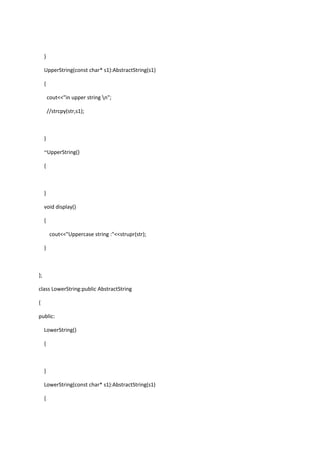 }
UpperString(const char* s1):AbstractString(s1)
{
cout<<"in upper string n";
//strcpy(str,s1);
}
~UpperString()
{
}
void display()
{
cout<<"Uppercase string :"<<strupr(str);
}
};
class LowerString:public AbstractString
{
public:
LowerString()
{
}
LowerString(const char* s1):AbstractString(s1)
{
 