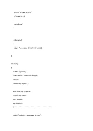 cout<<"in lowerStringn";
//strcpy(str,s1);
}
~LowerString()
{
}
void display()
{
cout<<"Lowercase string :"<<strlwr(str);
}
};
int main()
{
char s1[20],s2[20];
cout<<"Enter a lower case stringn";
cin>>s1;
UpperString objec(s1);
AbstractString *obj=NULL;
UpperString uprobj;
obj = &uprobj;
obj->display();
//***********************************************
cout<<"nnEnter a upper case stringn";
 