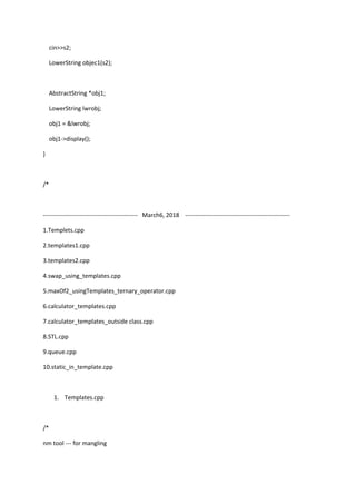 cin>>s2;
LowerString objec1(s2);
AbstractString *obj1;
LowerString lwrobj;
obj1 = &lwrobj;
obj1->display();
}
/*
----------------------------------------------- March6, 2018 ----------------------------------------------------
1.Templets.cpp
2.templates1.cpp
3.templates2.cpp
4.swap_using_templates.cpp
5.maxOf2_usingTemplates_ternary_operator.cpp
6.calculator_templates.cpp
7.calculator_templates_outside class.cpp
8.STL.cpp
9.queue.cpp
10.static_in_template.cpp
1. Templates.cpp
/*
nm tool --- for mangling
 