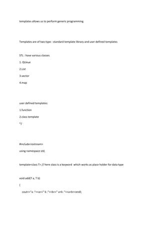 templates allows us to perform generic programming.
Templates are of two type : standard template library and user defined templates
STL : have various classes
1. QUeue
2.List
3.vector
4.map
user defined templates:
1.function
2.class template
*/
#include<iostream>
using namespace std;
template<class T> // here class is a keyword which works as place holder for data type
void add(T a, T b)
{
cout<<"a :"<<a<<" b :"<<b<<" a+b :"<<a+b<<endl;
 