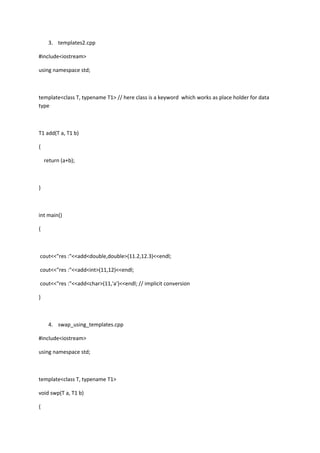 3. templates2.cpp
#include<iostream>
using namespace std;
template<class T, typename T1> // here class is a keyword which works as place holder for data
type
T1 add(T a, T1 b)
{
return (a+b);
}
int main()
{
cout<<"res :"<<add<double,double>(11.2,12.3)<<endl;
cout<<"res :"<<add<int>(11,12)<<endl;
cout<<"res :"<<add<char>(11,'a')<<endl; // implicit conversion
}
4. swap_using_templates.cpp
#include<iostream>
using namespace std;
template<class T, typename T1>
void swp(T a, T1 b)
{
 