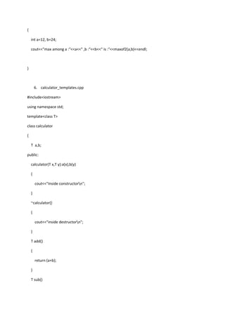 {
int a=12, b=24;
cout<<"max among a :"<<a<<" ,b :"<<b<<" is :"<<maxof2(a,b)<<endl;
}
6. calculator_templates.cpp
#include<iostream>
using namespace std;
template<class T>
class calculator
{
T a,b;
public:
calculator(T x,T y):a(x),b(y)
{
cout<<"Inside constructorn";
}
~calculator()
{
cout<<"inside destructorn";
}
T add()
{
return (a+b);
}
T sub()
 