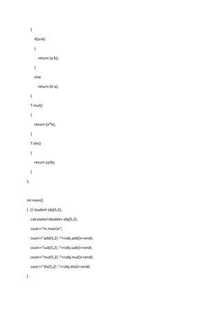 {
if(a>b)
{
return (a-b);
}
else
return (b-a);
}
T mul()
{
return (a*b);
}
T div()
{
return (a/b);
}
};
int main()
{ // student obj(5,2);
calculator<double> obj(5,2);
cout<<"In mainn";
cout<<"add(5,2) :"<<obj.add()<<endl;
cout<<"sub(5,2) :"<<obj.sub()<<endl;
cout<<"mul(5,2) :"<<obj.mul()<<endl;
cout<<"div(5,2) :"<<obj.div()<<endl;
}
 