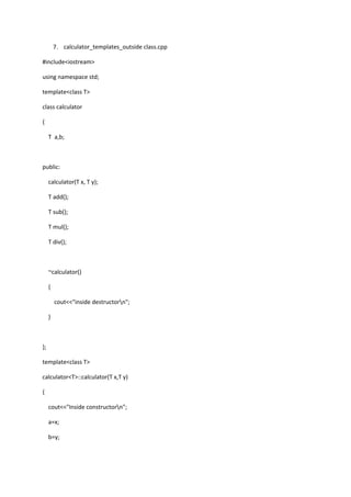 7. calculator_templates_outside class.cpp
#include<iostream>
using namespace std;
template<class T>
class calculator
{
T a,b;
public:
calculator(T x, T y);
T add();
T sub();
T mul();
T div();
~calculator()
{
cout<<"inside destructorn";
}
};
template<class T>
calculator<T>::calculator(T x,T y)
{
cout<<"Inside constructorn";
a=x;
b=y;
 