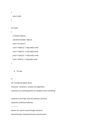 {
return (a/b);
}
int main()
{
// student obj(5,2);
calculator<double> obj(5,2);
cout<<"In mainn";
cout<<"add(5,2) :"<<obj.add()<<endl;
cout<<"sub(5,2) :"<<obj.sub()<<endl;
cout<<"mul(5,2) :"<<obj.mul()<<endl;
cout<<"div(5,2) :"<<obj.div()<<endl;
}
8. STL.cpp
/*
STL: standard template library
3 element: containers , iterators and algorithms
containers are something which are capable to store something.
containers are of type: total 16 containers are there.
sequential ,ordered,unordered,
-------------
iterator are used to travel through containers.
forward iterator, backward iterator,control iterator
 