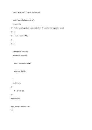 cout<<"vobj.size() :"<<vobj.size()<<endl;
cout<<"sum of all element :n";
int sum = 0;
// for(lt = vobj.begin();lt!=vobj.end(); lt++) // here iterator is pointer based
// {
// sum = sum + (*lt);
//
// }
//while(vobj.size()!=0)
while(!vobj.empty())
{
sum = sum + vobj.back();
vobj.pop_back();
}
cout<<sum;
}
9. queue.cpp
/*
Adapter class
here queue is a vector class
*/
 