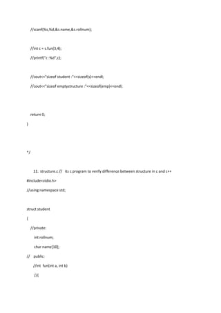 //scanf(%s,%d,&s.name,&s.rollnum);
//int c = s.fun(3,4);
//printf("c :%d",c);
//cout<<"sizeof student :"<<sizeof(s)<<endl;
//cout<<"sizeof emptystructure :"<<sizeof(emp)<<endl;
return 0;
}
*/
11. structure.c // its c program to verify difference between structure in c and c++
#include<stdio.h>
//using namespace std;
struct student
{
//private:
int rollnum;
char name[10];
// public:
//int fun(int a, int b)
//{
 