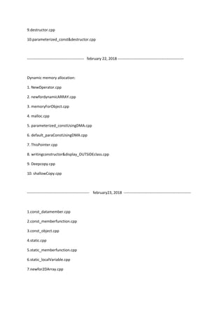9.destructor.cpp
10.parameterized_const&destructor.cpp
--------------------------------------------- february 22, 2018 ----------------------------------------------------
Dynamic memory allocation:
1. NewOperator.cpp
2. newfordynamicARRAY.cpp
3. memoryForObject.cpp
4. malloc.cpp
5. parameterized_constUsingDMA.cpp
6. default_paraConstUsingDMA.cpp
7. ThisPointer.cpp
8. writingconstructor&display_OUTSIDEclass.cpp
9. Deepcopy.cpp
10. shallowCopy.cpp
------------------------------------------------- february23, 2018 -----------------------------------------------------
1.const_datamember.cpp
2.const_memberfunction.cpp
3.const_object.cpp
4.static.cpp
5.static_memberfunction.cpp
6.static_localVariable.cpp
7.newfor2DArray.cpp
 
