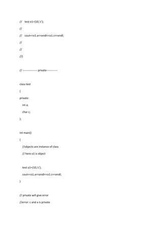 // test o1={10,'c'};
//
// cout<<o1.a<<endl<<o1.c<<endl;
//
//
//}
// ---------------- private------------
class test
{
private:
int a;
char c;
};
int main()
{
//objects are instance of class
// here o1 is object
test o1={10,'c'};
cout<<o1.a<<endl<<o1.c<<endl;
}
// private will give error
//error: c and a is private
 