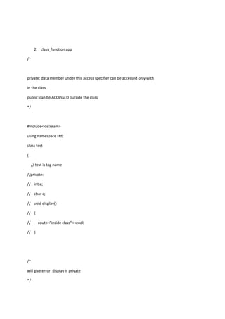 2. class_function.cpp
/*
private: data member under this access specifier can be accessed only with
in the class
public: can be ACCESSED outside the class
*/
#include<iostream>
using namespace std;
class test
{
// test is tag name
//private:
// int a;
// char c;
// void display()
// {
// cout<<"inside class"<<endl;
// }
/*
will give error: display is private
*/
 