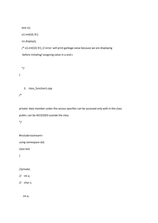 test o1;
o1.init(10,'A');
o1.display();
/* o1.init(10,'A'); // error: will print garbage value because we are displaying
before initialing/ assigning value in a and c
*/
}
3. class_function1.cpp
/*
private: data member under this access specifier can be accessed only with in the class
public: can be ACCESSED outside the class
*/
#include<iostream>
using namespace std;
class test
{
//private:
// int a;
// char c;
int a;
 