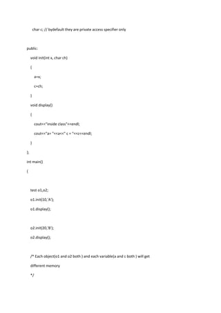 char c; // bydefault they are private access specifier only
public:
void init(int x, char ch)
{
a=x;
c=ch;
}
void display()
{
cout<<"inside class"<<endl;
cout<<"a= "<<a<<" c = "<<c<<endl;
}
};
int main()
{
test o1,o2;
o1.init(10,'A');
o1.display();
o2.init(20,'B');
o2.display();
/* Each object(o1 and o2 both ) and each variable(a and c both ) will get
different memory
*/
 