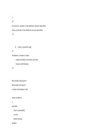 }
/*
structure : public is by default access specifier
class: private is by default access specifier
*/
4. class_student.cpp
/*
Problem: create a class
make all data member private
input and display
*/
#include<iostream>
#include<string.h>
using namespace std;
class student
{
private:
char name[20];
int id;
float marks;
public:
 