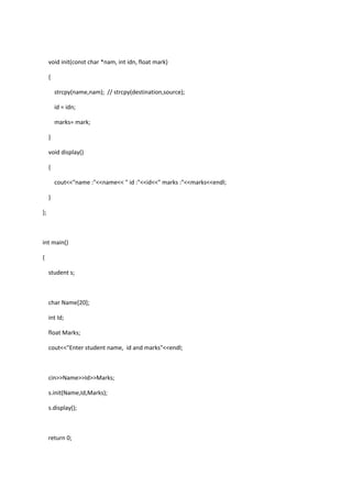 void init(const char *nam, int idn, float mark)
{
strcpy(name,nam); // strcpy(destination,source);
id = idn;
marks= mark;
}
void display()
{
cout<<"name :"<<name<< " id :"<<id<<" marks :"<<marks<<endl;
}
};
int main()
{
student s;
char Name[20];
int Id;
float Marks;
cout<<"Enter student name, id and marks"<<endl;
cin>>Name>>Id>>Marks;
s.init(Name,Id,Marks);
s.display();
return 0;
 