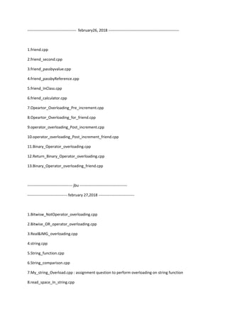 -------------------------------------- february26, 2018 -------------------------------------------------------
1.friend.cpp
2.friend_second.cpp
3.friend_passbyvalue.cpp
4.friend_passbyReference.cpp
5.friend_InClass.cpp
6.friend_calculator.cpp
7.Opeartor_Overloading_Pre_increment.cpp
8.Opeartor_Overloading_for_friend.cpp
9.operator_overloading_Post_increment.cpp
10.operator_overloading_Post_increment_friend.cpp
11.Binary_Operator_overloading.cpp
12.Return_Binary_Operator_overloading.cpp
13.Binary_Operator_overloading_friend.cpp
----------------------------------- jbu -------------------------------------
------------------------------- february 27,2018 ----------------------------
1.Bitwisw_NotOperator_overloading.cpp
2.Bitwise_OR_operator_overloading.cpp
3.Real&IMG_overloading.cpp
4.string.cpp
5.String_function.cpp
6.String_comparison.cpp
7.My_string_Overload.cpp : assignment question to perform overloading on string function
8.read_space_In_string.cpp
 